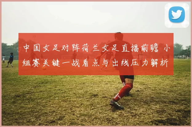 中国女足对阵荷兰女足直播前瞻 小组赛关键一战看点与出线压力解析