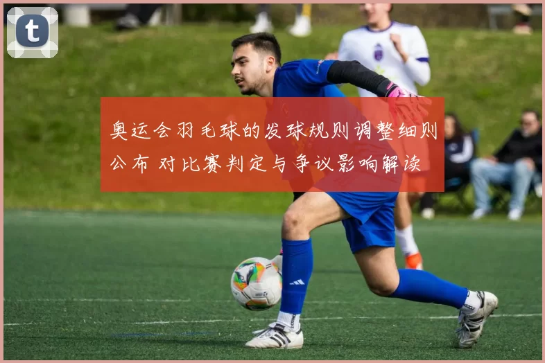 奥运会羽毛球的发球规则调整细则公布 对比赛判定与争议影响解读