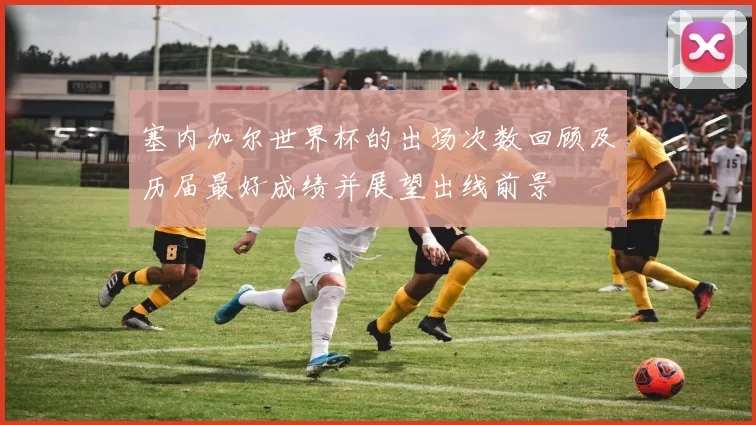 塞内加尔世界杯的出场次数回顾及历届最好成绩并展望出线前景