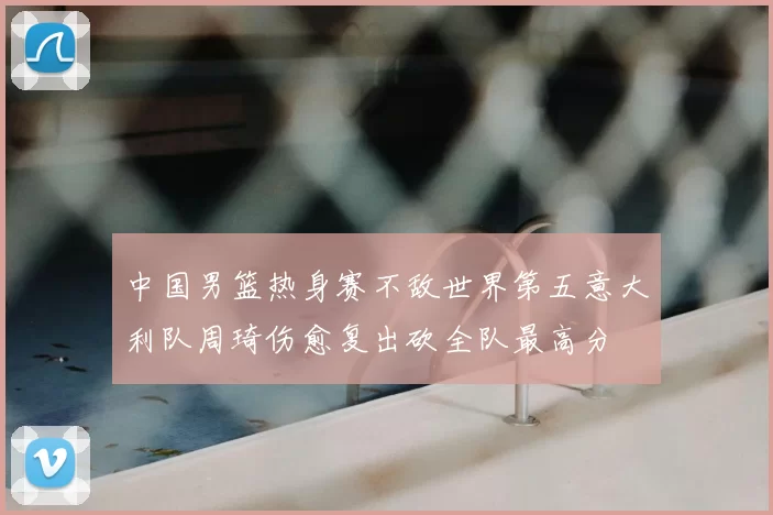 中国男篮热身赛不敌世界第五意大利队周琦伤愈复出砍全队最高分