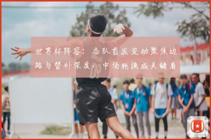 世界杯阵容:各队首发变动聚焦边路与替补深度,中场轮换成关键看点