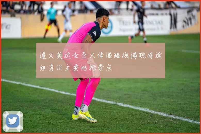 遵义奥运会圣火传递路线揭晓将途经贵州主要地标景点