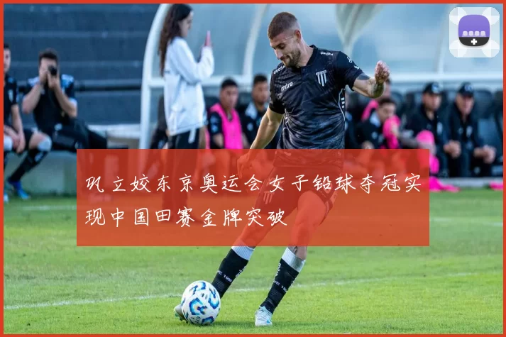 巩立姣东京奥运会女子铅球夺冠实现中国田赛金牌突破