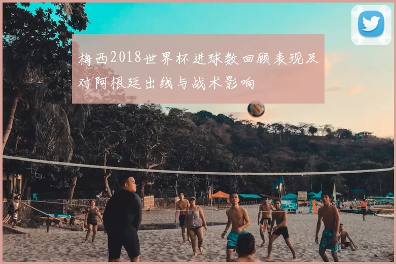 梅西2018世界杯进球数回顾表现及对阿根廷出线与战术影响