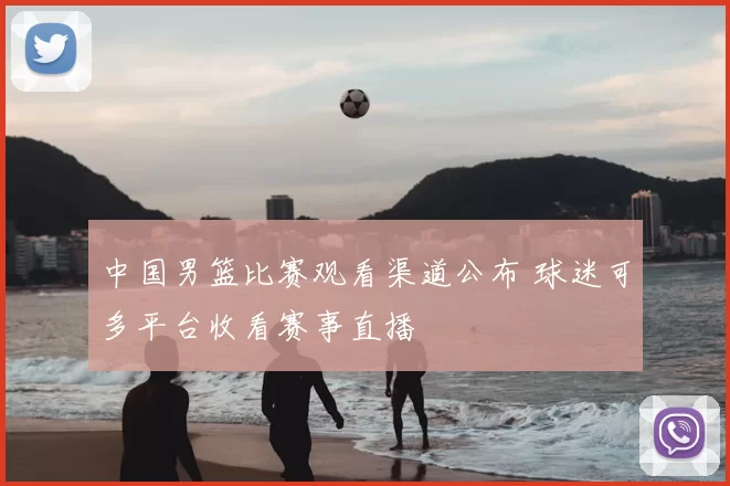 中国男篮比赛观看渠道公布 球迷可多平台收看赛事直播