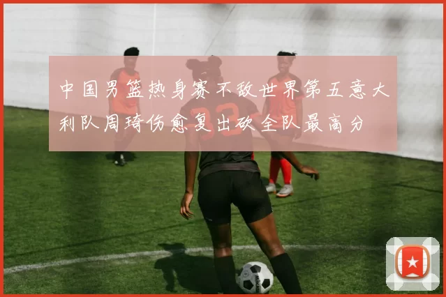 中国男篮热身赛不敌世界第五意大利队周琦伤愈复出砍全队最高分