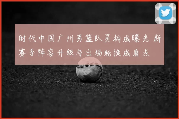 时代中国广州男篮队员构成曝光 新赛季阵容升级与出场轮换成看点