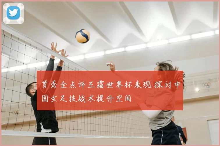 贾秀全点评王霜世界杯表现 探讨中国女足技战术提升空间