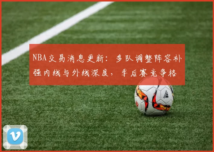 NBA交易消息更新：多队调整阵容补强内线与外线深度，季后赛竞争格局再受影响
