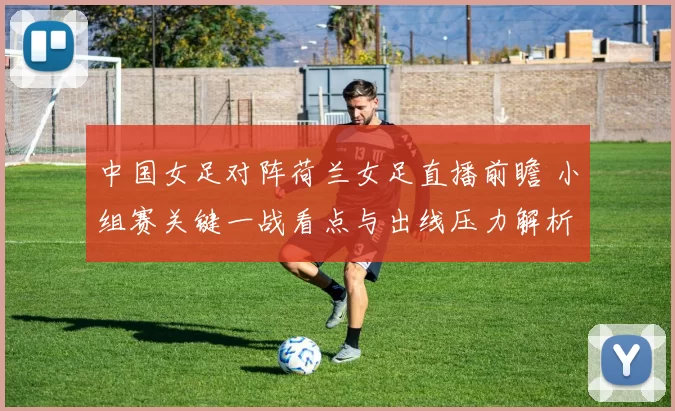 中国女足对阵荷兰女足直播前瞻 小组赛关键一战看点与出线压力解析
