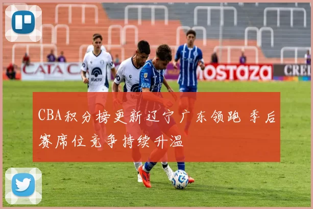 CBA积分榜更新辽宁广东领跑 季后赛席位竞争持续升温