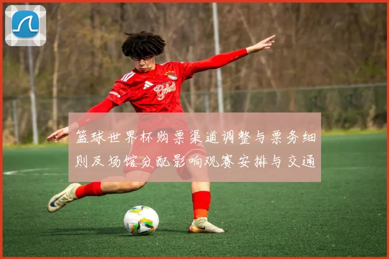 篮球世界杯购票渠道调整与票务细则及场馆分配影响观赛安排与交通衔接