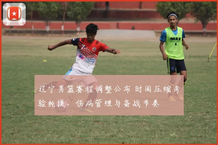 辽宁男篮赛程调整公布 时间压缩考验轮换、伤病管理与备战节奏