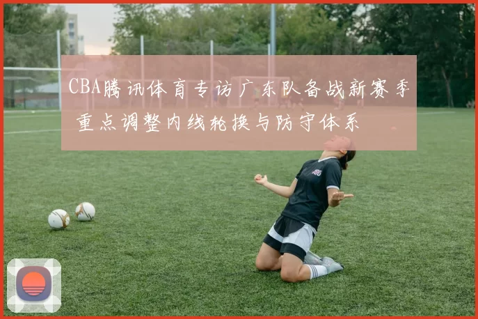 CBA腾讯体育专访广东队备战新赛季 重点调整内线轮换与防守体系