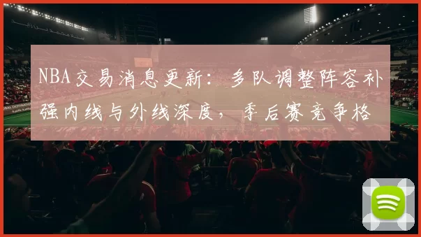 NBA交易消息更新：多队调整阵容补强内线与外线深度，季后赛竞争格局再受影响