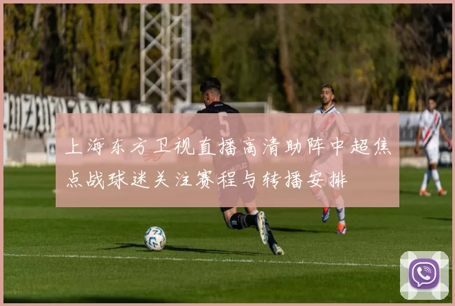 上海东方卫视直播高清助阵中超焦点战球迷关注赛程与转播安排