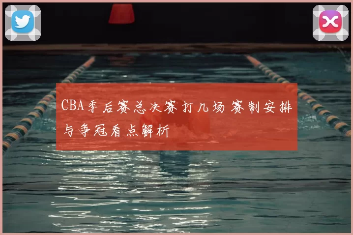 CBA季后赛总决赛打几场 赛制安排与争冠看点解析