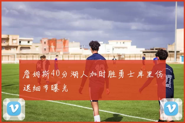 詹姆斯40分湖人加时胜勇士库里伤退细节曝光