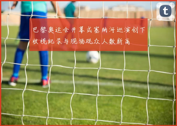 巴黎奥运会开幕式塞纳河巡演创下收视纪录与现场观众人数新高