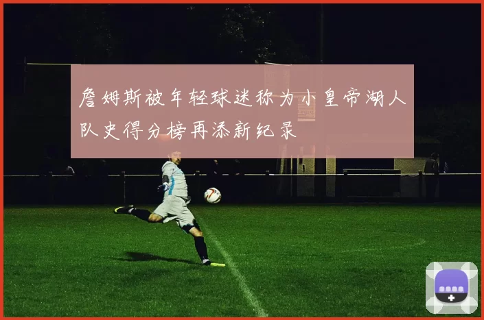 詹姆斯被年轻球迷称为小皇帝湖人队史得分榜再添新纪录