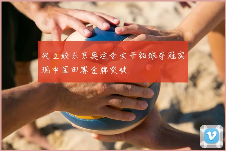 巩立姣东京奥运会女子铅球夺冠实现中国田赛金牌突破