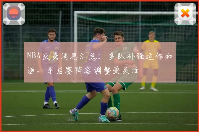 NBA交易消息汇总：多队补强运作加速，季后赛阵容调整受关注