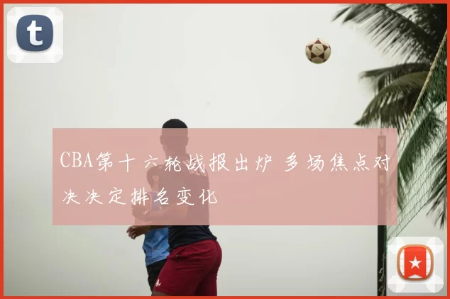CBA第十六轮战报出炉 多场焦点对决决定排名变化