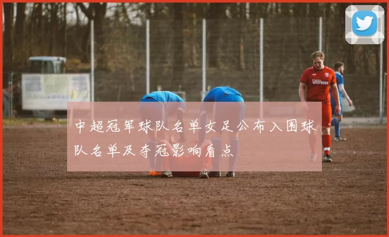 中超冠军球队名单女足公布入围球队名单及夺冠影响看点